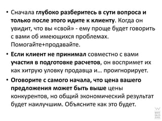 • Сначала глубоко разберитесь в сути вопроса и
  только после этого идите к клиенту. Когда он
  увидит, что вы «свой» - ему проще будет говорить
  с вами об имеющихся проблемах.
  Помогайте+продавайте.
• Если клиент не принимал совместно с вами
  участия в подготовке расчетов, он воспримет их
  как хитрую уловку продавца и… проигнорирует.
• Оговорите с самого начала, что цена вашего
  предложения может быть выше цены
  конкурентов, но общий экономический результат
  будет наилучшим. Объясните как это будет.
 