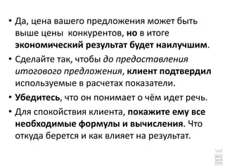 • Да, цена вашего предложения может быть
  выше цены конкурентов, но в итоге
  экономический результат будет наилучшим.
• Сделайте так, чтобы до предоставления
  итогового предложения, клиент подтвердил
  используемые в расчетах показатели.
• Убедитесь, что он понимает о чём идет речь.
• Для спокойствия клиента, покажите ему все
  необходимые формулы и вычисления. Что
  откуда берется и как влияет на результат.
 