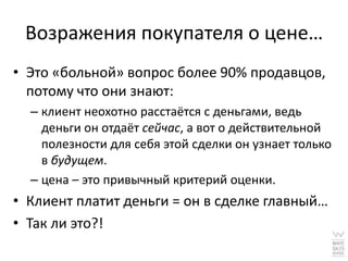 Возражения покупателя о цене…
• Это «больной» вопрос более 90% продавцов,
  потому что они знают:
  – клиент неохотно расстаётся с деньгами, ведь
    деньги он отдаёт сейчас, а вот о действительной
    полезности для себя этой сделки он узнает только
    в будущем.
  – цена – это привычный критерий оценки.
• Клиент платит деньги = он в сделке главный…
• Так ли это?!
 
