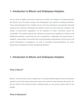 1. Introduction to Bitcoin and Dollarpesa Adoption
As the world of digital currencies continues to evolve, the adoption of cryptocurrencies
like Bitcoin and innovative projects like Dollarpesa have gained increasing attention.
These decentralized forms of digital money have the potential to revolutionize financial
systems and empower individuals with greater control over their finances. However, the
impact of government regulations on the adoption of these currencies cannot be
overlooked. This article explores the influence of government regulations on Bitcoin and
Dollarpesa adoption, examining the role of regulations, challenges and opportunities in
adoption, case studies of countries with varying regulatory approaches, the economic and
social implications of regulations, as well as providing recommendations for future
government regulations to foster widespread adoption.
1. Introduction to Bitcoin and Dollarpesa Adoption
What is Bitcoin?
Bitcoin, for those living under a digital rock, is a decentralized digital currency that allows
people to send and receive payments without the need for intermediaries like banks. It's
like the rebel of the financial world, shaking things up and giving control back to the
people.
What is Dollarpesa?
 