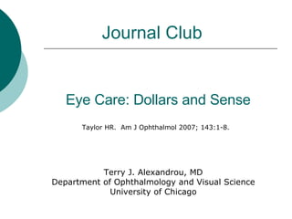 Eye Care: Dollars and Sense Taylor HR.  Am J Ophthalmol 2007; 143:1-8. Journal Club Terry J. Alexandrou, MD Department of Ophthalmology and Visual Science University of Chicago 