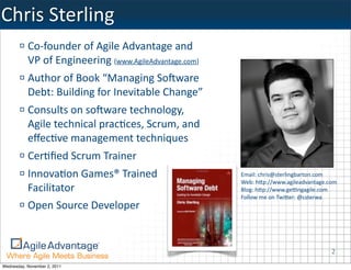 Chris	
  Sterling
           Co-­‐founder	
  of	
  Agile	
  Advantage	
  and	
  
           VP	
  of	
  Engineering	
  (www.AgileAdvantage.com)	
  
           Author	
  of	
  Book	
  “Managing	
  SoBware	
  
           Debt:	
  Building	
  for	
  Inevitable	
  Change”
           Consults	
  on	
  soBware	
  technology,	
  
           Agile	
  technical	
  pracKces,	
  Scrum,	
  and	
  
           eﬀecKve	
  management	
  techniques
           CerKﬁed	
  Scrum	
  Trainer
           InnovaKon	
  Games®	
  Trained	
                          Email:	
  chris@sterlingbarton.com	
  
                                                                     Web:	
  hWp://www.agileadvantage.com
           Facilitator                                               Blog:	
  hWp://www.geYngagile.com
                                                                     Follow	
  me	
  on	
  TwiWer:	
  @csterwa
           Open	
  Source	
  Developer


                                                                                                           2
Wednesday, November 2, 2011
 