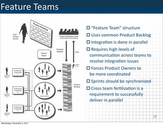 Feature	
  Teams
                               “Feature	
  Team”	
  structure
                               Uses	
  common	
  Product	
  Backlog
                               IntegraKon	
  is	
  done	
  in	
  parallel
                               Requires	
  high	
  levels	
  of	
  
                              communicaKon	
  across	
  teams	
  to	
  
                              resolve	
  integraKon	
  issues
                               Forces	
  Product	
  Owners	
  to	
  
                              be	
  more	
  coordinated	
  
                               Sprints	
  should	
  be	
  synchronized
                               Cross	
  team	
  ferKlizaKon	
  is	
  a
                              requirement	
  to	
  successfully	
  
                              deliver	
  in	
  parallel


                                                                            18
Wednesday, November 2, 2011
 