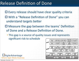 Release	
  DeﬁniKon	
  of	
  Done
            Every	
  release	
  should	
  have	
  clear	
  quality	
  criteria
            With	
  a	
  “Release	
  Deﬁni:on	
  of	
  Done”	
  you	
  can	
  
           understand	
  targets	
  beMer
            Measure	
  the	
  gap	
  between	
  the	
  teams’	
  Deﬁni:on	
  
           of	
  Done	
  and	
  a	
  Release	
  Deﬁni:on	
  of	
  Done.
             • This	
  gap	
  is	
  a	
  source	
  of	
  quality	
  issues	
  and	
  represents	
  
               signiﬁcant	
  risk	
  to	
  schedule




Wednesday, November 2, 2011
 