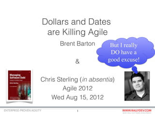 Dollars and Dates
 are Killing Agile
       Brent Barton       But I really
                          DO have a
             &           good excuse!


Chris Sterling (in absentia)
        Agile 2012
    Wed Aug 15, 2012
             1
 
