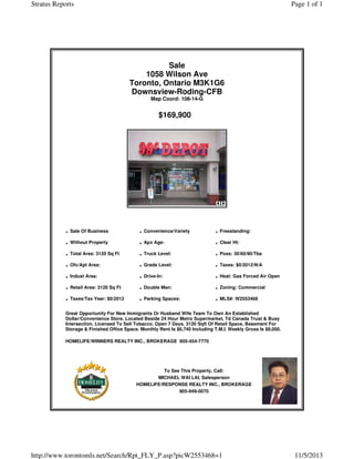 Stratus Reports

Page 1 of 1

Sale
1058 Wilson Ave
Toronto, Ontario M3K1G6
Downsview-Roding-CFB
Map Coord: 108-14-G

$169,900

· Sale Of Business
· Without Property
· Total Area: 3120 Sq Ft
· Ofc/Apt Area:
· Indust Area:
· Retail Area: 3120 Sq Ft
· Taxes/Tax Year: $0/2012

· Convenience/Variety
· Apx Age:
· Truck Level:
· Grade Level:
· Drive-In:
· Double Man:
· Parking Spaces:

· Freestanding:
· Clear Ht:
· Poss: 30/60/90/Tba
· Taxes: $0/2012/N/A
· Heat: Gas Forced Air Open
· Zoning: Commercial
· MLS#: W2553468

Great Opportunity For New Immigrants Or Husband Wife Team To Own An Established
Dollar/Convenience Store. Located Beside 24 Hour Metro Supermarket, Td Canada Trust & Busy
Intersection. Licensed To Sell Tobacco. Open 7 Days. 3120 Sqft Of Retail Space, Basement For
Storage & Finished Office Space. Monthly Rent Is $6,740 Including T.M.I. Weekly Gross Is $9,000.
HOMELIFE/WINNERS REALTY INC., BROKERAGE 905-454-7770

To See This Property, Call:
MICHAEL WAI LAI, Salesperson
HOMELIFE/RESPONSE REALTY INC., BROKERAGE
905-949-0070

http://www.torontomls.net/Search/Rpt_FLY_P.asp?picW2553468=1

11/5/2013

 