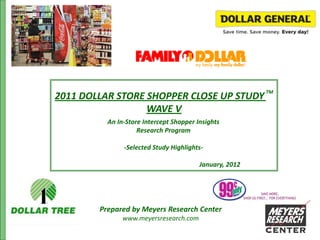 TM
2011 DOLLAR STORE SHOPPER CLOSE UP STUDY
                  WAVE V
          An In-Store Intercept Shopper Insights
                    Research Program

               -Selected Study Highlights-

                                         January, 2012




        Prepared by Meyers Research Center
               www.meyersresearch.com
 