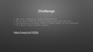 http://macb.in/1fDSb
Challenge
// qSA works strangely on Element-rooted queries
// We can work around this by specifying an extra ID on the root
// and working up from there (Thanks to Andrew Dupont for the technique)
// IE 8 doesn't work on object elements
 