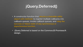 jQuery.Deferred()
• A constructor function that returns a chainable utility
object with methods to register multiple callbacks into
callback queues, invoke callback queues, and relay the
success or failure state of any synchronous or
asynchronous function.
• jQuery Deferred is based on the CommonJS Promises/A
design.
 