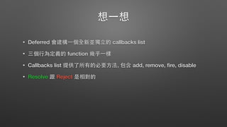 想⼀一想
• Deferred 會建構⼀一個全新並獨⽴立的 callbacks list
• 三個⾏行為定義的 function 幾乎⼀一樣
• Callbacks list 提供了所有的必要⽅方法, 包含 add, remove, ﬁre, disable
• Resolve 跟 Reject 是相對的
 