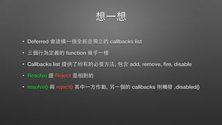 想⼀一想
• Deferred 會建構⼀一個全新並獨⽴立的 callbacks list
• 三個⾏行為定義的 function 幾乎⼀一樣
• Callbacks list 提供了所有的必要⽅方法, 包含 add, remove, ﬁre, disable
• Resolve 跟 Reject 是相對的
• resolve() 與 reject() 其中⼀一⽅方作動, 另⼀一個的 callbacks 則觸發 .disabled()
 