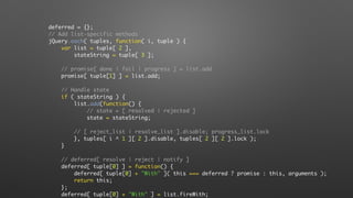 deferred = {};
// Add list-specific methods
jQuery.each( tuples, function( i, tuple ) {
var list = tuple[ 2 ],
stateString = tuple[ 3 ];
// promise[ done | fail | progress ] = list.add
promise[ tuple[1] ] = list.add;
// Handle state
if ( stateString ) {
list.add(function() {
// state = [ resolved | rejected ]
state = stateString;
// [ reject_list | resolve_list ].disable; progress_list.lock
}, tuples[ i ^ 1 ][ 2 ].disable, tuples[ 2 ][ 2 ].lock );
}
// deferred[ resolve | reject | notify ]
deferred[ tuple[0] ] = function() {
deferred[ tuple[0] + "With" ]( this === deferred ? promise : this, arguments );
return this;
};
deferred[ tuple[0] + "With" ] = list.fireWith;
 