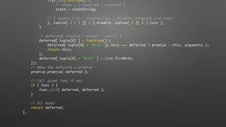 list.add(function() {
// state = [ resolved | rejected ]
state = stateString;
// [ reject_list | resolve_list ].disable; progress_list.lock
}, tuples[ i ^ 1 ][ 2 ].disable, tuples[ 2 ][ 2 ].lock );
}
// deferred[ resolve | reject | notify ]
deferred[ tuple[0] ] = function() {
deferred[ tuple[0] + "With" ]( this === deferred ? promise : this, arguments );
return this;
};
deferred[ tuple[0] + "With" ] = list.fireWith;
});
// Make the deferred a promise
promise.promise( deferred );
// Call given func if any
if ( func ) {
func.call( deferred, deferred );
}
// All done!
return deferred;
},
 