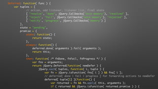 Deferred: function( func ) {
var tuples = [
// action, add listener, listener list, final state
[ "resolve", "done", jQuery.Callbacks("once memory"), "resolved" ],
[ "reject", "fail", jQuery.Callbacks("once memory"), "rejected" ],
[ "notify", "progress", jQuery.Callbacks("memory") ]
],
state = "pending",
promise = {
state: function() {
return state;
},
always: function() {
deferred.done( arguments ).fail( arguments );
return this;
},
then: function( /* fnDone, fnFail, fnProgress */ ) {
var fns = arguments;
return jQuery.Deferred(function( newDefer ) {
jQuery.each( tuples, function( i, tuple ) {
var fn = jQuery.isFunction( fns[ i ] ) && fns[ i ];
// deferred[ done | fail | progress ] for forwarding actions to newDefer
deferred[ tuple[1] ](function() {
var returned = fn && fn.apply( this, arguments );
if ( returned && jQuery.isFunction( returned.promise ) ) {
 