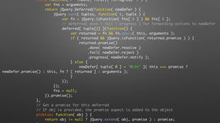 then: function( /* fnDone, fnFail, fnProgress */ ) {
var fns = arguments;
return jQuery.Deferred(function( newDefer ) {
jQuery.each( tuples, function( i, tuple ) {
var fn = jQuery.isFunction( fns[ i ] ) && fns[ i ];
// deferred[ done | fail | progress ] for forwarding actions to newDefer
deferred[ tuple[1] ](function() {
var returned = fn && fn.apply( this, arguments );
if ( returned && jQuery.isFunction( returned.promise ) ) {
returned.promise()
.done( newDefer.resolve )
.fail( newDefer.reject )
.progress( newDefer.notify );
} else {
newDefer[ tuple[ 0 ] + "With" ]( this === promise ?
newDefer.promise() : this, fn ? [ returned ] : arguments );
}
});
});
fns = null;
}).promise();
},
// Get a promise for this deferred
// If obj is provided, the promise aspect is added to the object
promise: function( obj ) {
return obj != null ? jQuery.extend( obj, promise ) : promise;
 