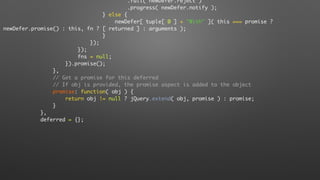 .fail( newDefer.reject )
.progress( newDefer.notify );
} else {
newDefer[ tuple[ 0 ] + "With" ]( this === promise ?
newDefer.promise() : this, fn ? [ returned ] : arguments );
}
});
});
fns = null;
}).promise();
},
// Get a promise for this deferred
// If obj is provided, the promise aspect is added to the object
promise: function( obj ) {
return obj != null ? jQuery.extend( obj, promise ) : promise;
}
},
deferred = {};
 