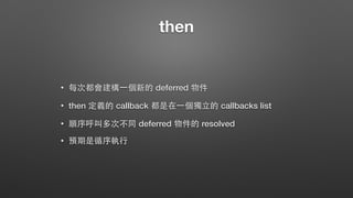 then
• 每次都會建構⼀一個新的 deferred 物件
• then 定義的 callback 都是在⼀一個獨⽴立的 callbacks list
• 順序呼叫多次不同 deferred 物件的 resolved
• 預期是循序執⾏行
 