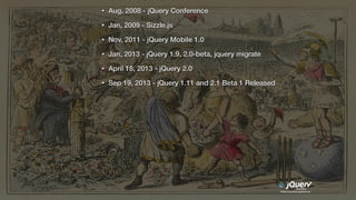 https://jquery.org/history/
• Aug, 2008 - jQuery Conference
• Jan, 2009 - Sizzle.js
• Nov, 2011 - jQuery Mobile 1.0
• Jan, 2013 - jQuery 1.9, 2.0-beta, jquery migrate
• April 18, 2013 - jQuery 2.0
• Sep 19, 2013 - jQuery 1.11 and 2.1 Beta 1 Released
 
