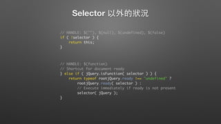 Selector 以外的狀況
// HANDLE: $(""), $(null), $(undefined), $(false)
if ( !selector ) {
return this;
}
// HANDLE: $(function)
// Shortcut for document ready
} else if ( jQuery.isFunction( selector ) ) {
return typeof rootjQuery.ready !== "undefined" ?
rootjQuery.ready( selector ) :
// Execute immediately if ready is not present
selector( jQuery );
}
 