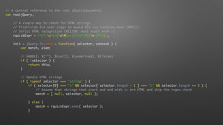 // A central reference to the root jQuery(document)
var rootjQuery,
// A simple way to check for HTML strings
// Prioritize #id over <tag> to avoid XSS via location.hash (#9521)
// Strict HTML recognition (#11290: must start with <)
rquickExpr = /^(?:s*(<[wW]+>)[^>]*|#([w-]*))$/,
init = jQuery.fn.init = function( selector, context ) {
var match, elem;
// HANDLE: $(""), $(null), $(undefined), $(false)
if ( !selector ) {
return this;
}
// Handle HTML strings
if ( typeof selector === "string" ) {
if ( selector[0] === "<" && selector[ selector.length - 1 ] === ">" && selector.length >= 3 ) {
// Assume that strings that start and end with <> are HTML and skip the regex check
match = [ null, selector, null ];
} else {
match = rquickExpr.exec( selector );
}
 