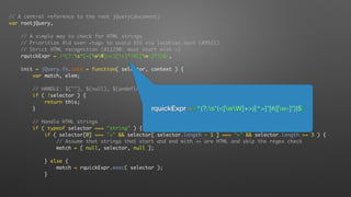 // A central reference to the root jQuery(document)
var rootjQuery,
// A simple way to check for HTML strings
// Prioritize #id over <tag> to avoid XSS via location.hash (#9521)
// Strict HTML recognition (#11290: must start with <)
rquickExpr = /^(?:s*(<[wW]+>)[^>]*|#([w-]*))$/,
init = jQuery.fn.init = function( selector, context ) {
var match, elem;
// HANDLE: $(""), $(null), $(undefined), $(false)
if ( !selector ) {
return this;
}
// Handle HTML strings
if ( typeof selector === "string" ) {
if ( selector[0] === "<" && selector[ selector.length - 1 ] === ">" && selector.length >= 3 ) {
// Assume that strings that start and end with <> are HTML and skip the regex check
match = [ null, selector, null ];
} else {
match = rquickExpr.exec( selector );
}
rquickExpr = /^(?:s*(<[wW]+>)[^>]*|#([w-]*))$/
 
