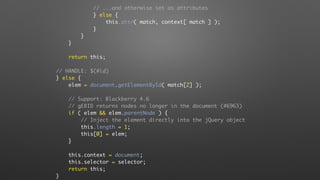 // ...and otherwise set as attributes
} else {
this.attr( match, context[ match ] );
}
}
}
return this;
// HANDLE: $(#id)
} else {
elem = document.getElementById( match[2] );
// Support: Blackberry 4.6
// gEBID returns nodes no longer in the document (#6963)
if ( elem && elem.parentNode ) {
// Inject the element directly into the jQuery object
this.length = 1;
this[0] = elem;
}
this.context = document;
this.selector = selector;
return this;
}
 