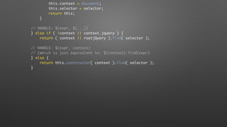 this.context = document;
this.selector = selector;
return this;
}
// HANDLE: $(expr, $(...))
} else if ( !context || context.jquery ) {
return ( context || rootjQuery ).find( selector );
// HANDLE: $(expr, context)
// (which is just equivalent to: $(context).find(expr)
} else {
return this.constructor( context ).find( selector );
}
 