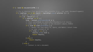 if ( !seed && documentIsHTML ) {
// Try to shortcut find operations when possible (e.g., not under DocumentFragment)
if ( nodeType !== 11 && (match = rquickExpr.exec( selector )) ) {
// Speed-up: Sizzle("#ID")
if ( (m = match[1]) ) {
if ( nodeType === 9 ) {
elem = context.getElementById( m );
// Check parentNode to catch when Blackberry 4.6 returns
// nodes that are no longer in the document (jQuery #6963)
if ( elem && elem.parentNode ) {
// Handle the case where IE, Opera, and Webkit return items
// by name instead of ID
if ( elem.id === m ) {
results.push( elem );
return results;
}
} else {
return results;
}
} else {
// Context is not a document
 