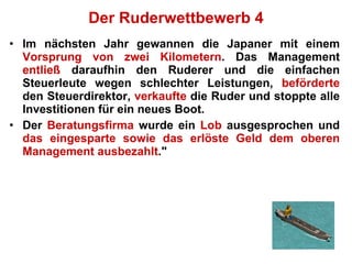 Der Ruderwettbewerb 4 Im nächsten Jahr gewannen die Japaner mit einem  Vorsprung von zwei Kilometern . Das Management  entließ  daraufhin den Ruderer und die einfachen Steuerleute wegen schlechter Leistungen,  beförderte  den Steuerdirektor,  verkaufte  die Ruder und stoppte alle Investitionen für ein neues Boot.  Der  Beratungsfirma  wurde ein  Lob  ausgesprochen und  das eingesparte sowie das erlöste Geld dem oberen Management ausbezahlt ." 
