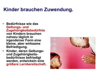 Kinder brauchen Zuwendung.   Bedürfnisse wie das  Geltungs- und Zugehörigkeitsbedürfnis  von Kindern brauchen nahezu täglich in irgendeiner Form eine kleine, aber wirksame Befriedigung. Kinder, deren Geltungs- und Zugehörigkeits-bedürfnisse befriedigt werden, entwickeln eine  größere Lernbereitschaft . 