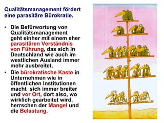 Qualitätsmanagement fördert eine parasitäre Bürokratie. Die Befürwortung von Qualitätsmanagement geht einher mit einem eher  parasitären Verständnis von Führung , das sich in Deutschland wie auch im westlichen Ausland immer mehr ausbreitet.  Die  bürokratische Kaste  in Unternehmen wie in öffentlichen Institutionen macht  sich immer breiter und  vor Ort , dort also, wo wirklich gearbeitet wird, herrschen der  Mangel  und die  Belastung .  