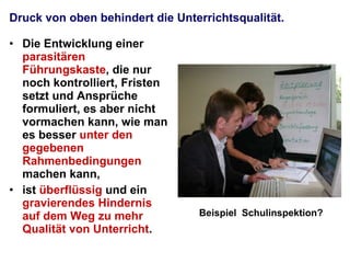 Druck von oben behindert die Unterrichtsqualität. Die Entwicklung einer  parasitären Führungskaste , die nur noch kontrolliert, Fristen setzt und Ansprüche formuliert, es aber nicht vormachen kann, wie man es besser  unter den gegebenen Rahmenbedingungen  machen kann,  ist  überflüssig  und ein  gravierendes Hindernis auf dem Weg zu mehr Qualität von Unterricht . Beispiel  Schulinspektion? 
