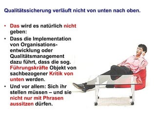 Qualitätssicherung verläuft nicht von unten nach oben.  Das  wird es natürlich  nicht  geben:  Dass die Implementation von Organisations-entwicklung oder Qualitätsmanagement dazu führt, dass die sog.  Führungskräfte  Objekt von sachbezogener  Kritik von unten  werden.  Und vor allem: Sich ihr stellen müssen – und sie  nicht nur mit Phrasen aussitzen  dürfen.  