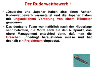 Der Ruderwettbewerb 1 „ Deutsche und Japaner haben also einen Achter-Ruderwettbewerb veranstaltet und die Japaner haben mit  unglaublichem Vorsprung von einem Kilometer  gewonnen.  Das deutsche Team war natürlich nach der Niederlage sehr betroffen, die Moral sank auf den Nullpunkt, das obere Management entschied dann, daß man die  Ursachen  unbedingt herausfinden müsse und hat deshalb ein  Projektteam  eingesetzt.  