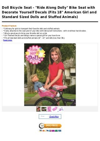 Doll Bicycle Seat - "Ride Along Dolly" Bike Seat with
Decorate Yourself Decals (Fits 18" American Girl and
Standard Sized Dolls and Stuffed Animals)

Product Feature
q   * Safe way for girls to transport their favorite dolls and stuffed animals
q   * Easily attaches to the seat post of your bike with idiot-proof instructions - with or without hand brakes
q   * What a great way to bring your favorite doll on a ride
q   * Girl Themed Decals and design make a special gift for your loved one
q   * Fits all standard dolls and stuffed animals 18" - 22" and dolls less than 3lbs
q   Read more




                                                     Price :
                                                               Check Price
 