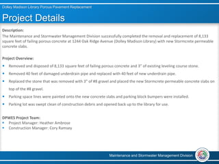 Project Details
Description:
The Maintenance and Stormwater Management Division successfully completed the removal and replacement of 8,133
square feet of failing porous concrete at 1244 Oak Ridge Avenue (Dolley Madison Library) with new Stormcrete permeable
concrete slabs.
Project Overview:
 Removed and disposed of 8,133 square feet of failing porous concrete and 3” of existing leveling course stone.
 Removed 40 feet of damaged underdrain pipe and replaced with 40 feet of new underdrain pipe.
 Replaced the stone that was removed with 3” of #8 gravel and placed the new Stormcrete permeable concrete slabs on
top of the #8 gravel.
 Parking space lines were painted onto the new concrete slabs and parking block bumpers were installed.
 Parking lot was swept clean of construction debris and opened back up to the library for use.
DPWES Project Team:
 Project Manager: Heather Ambrose
 Construction Manager: Cory Ramsey
Dolley Madison Library Porous Pavement Replacement
Maintenance and Stormwater Management Division
 