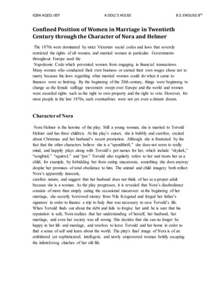 IQRA AQEEL-007 A DOLL’S HOUSE B.S.ENGLISG 8TH
Confined Position of Women in Marriage in Twentieth
Century through the Character of Nora and Helmer
The 1870s were dominated by strict Victorian social codes and laws that severely
restricted the rights of all women, and married women in particular. Governments
throughout Europe used the
Napoleonic Code which prevented women from engaging in financial transactions.
Many women who conducted their own business or earned their own wages chose not to
marry because the laws regarding what married women could do when it came to
finances were so limiting. By the beginning of the 20th century, things were beginning to
change as the female suffrage movement swept over Europe and the world and women
were awarded rights such as the right to own property and the right to vote. However, for
most people in the late 1870s, such eventualities were not yet even a distant dream.
Characterof Nora
Nora Helmer is the heroine of the play. Still a young woman, she is married to Torvald
Helmer and has three children. At the play’s outset, she is bubbly and carefree, excited
about Christmas and her husband’s recent promotion. Although she is frustrated by the
fact that the other characters believe she is a “spendthrift,” she does not seem to really
mind, and happily plays along with Torvald’s pet names for her, which include “skylark,”
“songbird,” “squirrel,” and “pet.” Torvald also regularly refers to her and treats her as a
child, for example, by forbidding her from eating macaroons, something she does anyway
despite her promises of total obedience to him. The animal and child imagery both reflect
Nora’s apparently innocent,
carefree nature, and suggest that her husband does not think of her as a proper adult
because she is a woman. As the play progresses, it is revealed that Nora’s disobedience
consists of more than simply eating the occasional macaroon: at the beginning of her
marriage, she secretly borrowed money from Nils Krogstad and forged her father’s
signature in order to finance a trip to Italy that was necessary to save Torvald’s life.
When Torvald finds out about the debt and fails to forgive her until he is sure that his
reputation is safe, Nora realizes that her understanding of herself, her husband, her
marriage, and even her society was all wrong. She decides that she can no longer be
happy in her life and marriage, and resolves to leave Torvald and her home in order to
find a sense of self and learn about the world. The play's final image of Nora is of an
embittered yet sophisticated, intelligent, and newly empowered woman boldly escaping
the infantilizing clutches of her old life.
 
