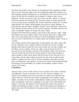 IQRA AQEEL-007 A DOLL’S HOUSE B.S.ENGLISG 8TH
This shows that Torvald is more interested in Nora physically than emotionally. He feels
that it is one of Nora's main duties as his wife to physically pleasure him Torvald is not
only demanding mentally and physically, but also financially. He does not trust Nora with
money. He feels that she is incapable and too immature to handle a matter of such
importance. Torvald sees Nora as a child. She is forever his little "sparrow" or "squirrel".
On the rare occasion that Torvald does give Nora some money, he worries that she will
waste it on candy, pastry or something else. So Ibsin exposes the restricted role of women
during the time of its writing and the problems that arise from a drastic imbalance of
power between men and women. Throughout the play, Nora is treated like a child by the
other characters. Torvald calls her his “pet” and his “property,” and implies that she is not
smart or responsible enough to be trusted with money. Neither
Krogstad nor Dr. Rank take her seriously, and even Mrs. Linde calls her a “child.” While
this treatment does seem to mildly frustrate Nora, she plays along with it, calling herself
“little Nora” and promising that she would never dream of disobeying her husband.
However, there are clues that she is not entirely happy with the limited position she has as
a woman.
After reading Krogstad’s black mailing letter, Torvald explodes into vulgar rage he calls
his wife a hypocrite, a liar, a criminal; he throws her father into her face. A sensible
husband cannot behave towards his wife in such a beastly way as he did, no matter what
the offence she has committed. He has every right to quiz the reason why she has
borrowed money from Krogstad in absence of his knowledge. Helmer does not do that.
Nora tries to share this part of her life with her husband in several times but finds no
serious moments to share serious matters with him because he never takes her to be a
serious being. Now his vulgar behavior opens her eyes. She comes to realize that her
existence is nothing more than a doll. Now Nora is outspoken. She realizes that their
home was nothing but a mere playroom. And she leaves Torvald. Ibsen presented through
the characters of Nora and Halmer, the confined and subordinate position of all the
women of 20th century.
Conclusion
This play focuses on the way that women are seen, especially in the context of marriage
and motherhood. Torvald, in particular, has a very clear and narrow definition of a
woman's role. He believes that it is the sacred duty of a woman to be a good wife and
mother. Moreover, he tells Nora that women are responsible for the morality of their
children. In essence, he sees women as both child-like, helpless creatures detached from
reality and influential moral forces responsible for the purity of the world through their
influence in the home. The character of Nora represents the women of her age, their
confined and subordinate position in society. And Torvald represents the domination of
male in that society. So Ibsen illustrate the restricted position of women in marriage in
20th century.
 