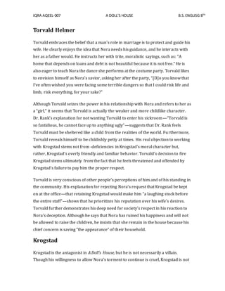 IQRA AQEEL-007 A DOLL’S HOUSE B.S.ENGLISG 8TH
Torvald Helmer
Torvald embraces the belief that a man’s role in marriage is to protect and guide his
wife. He clearly enjoys the idea that Nora needs his guidance, and he interacts with
her as a father would. He instructs her with trite, moralistic sayings, such as: “A
home that depends on loans and debt is not beautiful because it is not free.” He is
also eager to teach Nora the dance she performs at the costume party. Torvald likes
to envision himself as Nora’s savior, asking her after the party, “[D]o you know that
I’ve often wished you were facing some terrible dangers so that I could risk life and
limb, risk everything, for your sake?”
Although Torvald seizes the power in his relationship with Nora and refers to her as
a “girl,” it seems that Torvald is actually the weaker and more childlike character.
Dr. Rank’s explanation for not wanting Torvald to enter his sickroom—”Torvald is
so fastidious, he cannot face up to anything ugly”—suggests that Dr. Rank feels
Torvald must be sheltered like a child from the realities of the world. Furthermore,
Torvald reveals himself to be childishly petty at times. His real objection to working
with Krogstad stems not from -deficiencies in Krogstad’s moral character but,
rather, Krogstad’s overly friendly and familiar behavior. Torvald’s decision to fire
Krogstad stems ultimately from the fact that he feels threatened and offended by
Krogstad’s failure to pay him the proper respect.
Torvald is very conscious of other people’s perceptions of him and of his standing in
the community. His explanation for rejecting Nora’s request that Krogstad be kept
on at the office—that retaining Krogstad would make him “a laughing stock before
the entire staff”—shows that he prioritizes his reputation over his wife’s desires.
Torvald further demonstrates his deep need for society’s respect in his reaction to
Nora’s deception. Although he says that Nora has ruined his happiness and will not
be allowed to raise the children, he insists that she remain in the house because his
chief concern is saving “the appearance” of their household.
Krogstad
Krogstad is the antagonist in A Doll’s House, but he is not necessarily a villain.
Though his willingness to allow Nora’s torment to continue is cruel, Krogstad is not
 