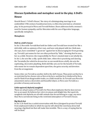 IQRA AQEEL-007 A DOLL’S HOUSE B.S.ENGLISG 8TH
Discuss Symbolism and metaphor used in the play A Doll’s
House
Henrik Ibsen's "A Doll's House," the story of a disintegrating marriage in an
unidentified 19th-century Scandinavian town, is often characterized as a feminist
play. In his portrayal of Nora and Torvald Helmer, Ibsen addresses both a woman's
need for human sympathy and for liberation with his use of figurative language,
specifically metaphors.
Metaphors:
Doll in a doll's house
In Act 3, Nora tells Torvald that both her father and Torvald have treated her like a
doll-child, with no opinions of her own, and have only played with her. Both men,
she says, have committed "a great sin" against her in discouraging her from growing
up. Torvald's pet names for her are often prefaced by "little," showing that he sees
her as a child. However, the responsibility for Nora's stunted state is not wholly his.
In Act 1, she acts like a silly, spoilt child; later, when she is practicing and dancing
the Tarantella (for which he dresses her as one would dress a doll), she acts the
captivating, decorative plaything. Both doll-like acts are for the benefit of Torvald,
who wants her to remain dependent upon him; she gains security and devotion
from the arrangement.
Some critics see Torvald as another doll in the doll's house. They point out that he is
as restricted by his chosen role as Nora is by hers; and that he is sheltered by Nora
and Dr Rank from disagreeable truths, as a child would be. As Torvald uses Nora for
amusement and as a decorative and beautiful object, so Nora uses Torvald as a
provider of money and security.
Little squirrel/skylark/songbird
These are all pet names of Torvald's for Nora that emphasize that he does not see
her as an equal. He believes her role is to amuse and delight him. But squirrels,
songbirds and skylarks are all wild animals that do not belong in a cage, any more
than Nora can tolerate living in the restricted atmosphere of Torvald's house.
Big black hat
In Act 3, Dr Rank has a coded conversation with Nora (designed to protect Torvald
from unpleasant truths) in which he says he will attend the next fancy dress ball
wearing a big black hat that will make him invisible. This is a way of saying that he
will be dead.
 
