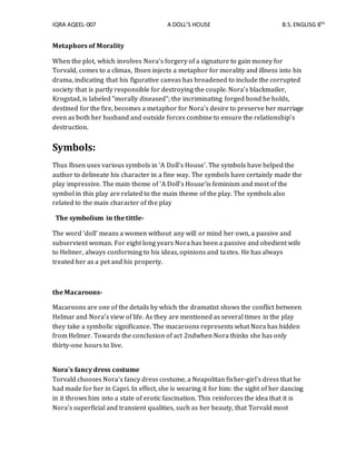 IQRA AQEEL-007 A DOLL’S HOUSE B.S.ENGLISG 8TH
Metaphors of Morality
When the plot, which involves Nora's forgery of a signature to gain money for
Torvald, comes to a climax, Ibsen injects a metaphor for morality and illness into his
drama, indicating that his figurative canvas has broadened to include the corrupted
society that is partly responsible for destroying the couple. Nora's blackmailer,
Krogstad, is labeled "morally diseased"; the incriminating forged bond he holds,
destined for the fire, becomes a metaphor for Nora's desire to preserve her marriage
even as both her husband and outside forces combine to ensure the relationship's
destruction.
Symbols:
Thus Ibsen uses various symbols in ‘A Doll’s House’. The symbols have helped the
author to delineate his character in a fine way. The symbols have certainly made the
play impressive. The main theme of ‘A Doll’s House’is feminism and most of the
symbol in this play are related to the main theme of the play. The symbols also
related to the main character of the play
The symbolism in the tittle-
The word ‘doll’ means a women without any will or mind her own, a passive and
subservient woman. For eight long years Nora has been a passive and obedient wife
to Helmer, always conforming to his ideas, opinions and tastes. He has always
treated her as a pet and his property.
the Macaroons-
Macaroons are one of the details by which the dramatist shows the conflict between
Helmar and Nora’s view of life. As they are mentioned as several times in the play
they take a symbolic significance. The macaroons represents what Nora has hidden
from Helmer. Towards the conclusion of act 2ndwhen Nora thinks she has only
thirty-one hours to live.
Nora's fancy dress costume
Torvald chooses Nora's fancy dress costume, a Neapolitan fisher-girl's dress that he
had made for her in Capri. In effect, she is wearing it for him: the sight of her dancing
in it throws him into a state of erotic fascination. This reinforces the idea that it is
Nora's superficial and transient qualities, such as her beauty, that Torvald most
 
