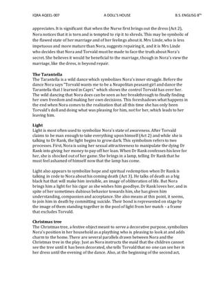 IQRA AQEEL-007 A DOLL’S HOUSE B.S.ENGLISG 8TH
appreciates. It is significant that when the Nurse first brings out the dress (Act 2),
Nora notices that it is torn and is tempted to rip it to shreds. This may be symbolic of
the flawed state of her marriage and of her feelings about it. Mrs Linde, who is less
impetuous and more mature than Nora, suggests repairing it, and it is Mrs Linde
who decides that Nora and Torvald must be made to face the truth about Nora's
secret. She believes it would be beneficial to the marriage, though in Nora's view the
marriage, like the dress, is beyond repair.
The Tarantella
The Tarantella is a wild dance which symbolizes Nora’s inner struggle. Before the
dance Nora says "Torvald wants me to be a Neapolitan peasant girl and dance the
Tarantella that I learned in Capri.” which shows the control Torvald has over her.
The wild dancing that Nora does can be seen as her breakthrough to finally finding
her own freedom and making her own decisions. This foreshadows what happens in
the end when Nora comes to the realization that all this time she has only been
Torvald’s doll and doing what was pleasing for him, not for her, which leads to her
leaving him.
Light
Light is most often used to symbolize Nora's state of awareness. After Torvald
claims to be man enough to take everything upon himself (Act 2) and while she is
talking to Dr Rank, the light begins to grow dark. This symbolism refers to two
processes. First, Nora is using her sexual attractiveness to manipulate the dying Dr
Rank into giving her money to pay off her loan. When Dr Rank confesses his love for
her, she is shocked out of her game. She brings in a lamp, telling Dr Rank that he
must feel ashamed of himself now that the lamp has come.
Light also appears to symbolize hope and spiritual redemption when Dr Rank is
talking in code to Nora about his coming death (Act 3). He talks of death as a big
black hat that will make him invisible, an image of obliteration of life. But Nora
brings him a light for his cigar as she wishes him goodbye. Dr Rank loves her, and in
spite of her sometimes dubious behavior towards him, she has given him
understanding, compassion and acceptance. She also means at this point, it seems,
to join him in death by committing suicide. Their bond is represented on stage by
the image of them standing together in the pool of light from her match - a frame
that excludes Torvald.
Christmas tree
The Christmas tree, a festive object meant to serve a decorative purpose, symbolizes
Nora’s position in her household as a plaything who is pleasing to look at and adds
charm to the home. There are several parallels drawn between Nora and the
Christmas tree in the play. Just as Nora instructs the maid that the children cannot
see the tree until it has been decorated, she tells Torvald that no one can see her in
her dress until the evening of the dance. Also, at the beginning of the second act,
 