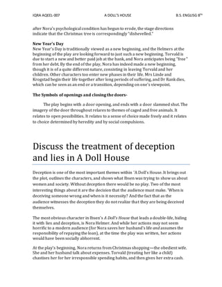 IQRA AQEEL-007 A DOLL’S HOUSE B.S.ENGLISG 8TH
after Nora’s psychological condition has begun to erode, the stage directions
indicate that the Christmas tree is correspondingly “dishevelled.”
New Year's Day
New Year's Day is traditionally viewed as a new beginning, and the Helmers at the
beginning of the play are looking forward to just such a new beginning. Torvald is
due to start a new and better paid job at the bank, and Nora anticipates being "free"
from her debt. By the end of the play, Nora has indeed made a new beginning,
though it is of a quite different nature, consisting in leaving Torvald and her
children. Other characters too enter new phases in their life. Mrs Linde and
Krogstad begin their life together after long periods of suffering, and Dr Rank dies,
which can be seen as an end or a transition, depending on one's viewpoint.
The Symbols of openings and closing the doors-
The play begins with a door opening, and ends with a door slammed shut. The
imagery of the door throughout relares to themes of caged and free animals. It
relates to open possibilities. It relates to a sense of choice made freely and it relates
to choice determined by heredity and by social compulsions.
Discuss the treatment of deception
and lies in A Doll House
Deception is one of the most important themes within 'A Doll’s House. It brings out
the plot, outlines the characters, and shows what Ibsen was trying to show us about
women and society. Without deception there would be no play. Two of the most
interesting things about it are the decision that the audience must make. 'When is
deceiving someone wrong and when is it necessity? And the fact that as the
audience witnesses the deception they do not realize that they are being deceived
themselves.
The most obvious character in Ibsen's A Doll's House that leads a double-life, hiding
it with lies and deception, is Nora Helmer. And while her actions may not seem
horrific to a modern audience (for Nora saves her husband's life and assumes the
responsibility of repaying the loan), at the time the play was written, her actions
would have been socially abhorrent.
At the play's beginning, Nora returns from Christmas shopping—the obedient wife.
She and her husband talk about expenses. Torvald (treating her like a child)
chastises her for her irresponsible spending habits, and then gives her extra cash.
 