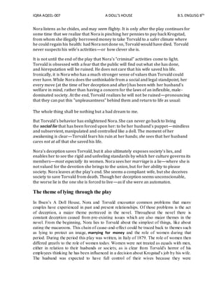 IQRA AQEEL-007 A DOLL’S HOUSE B.S.ENGLISG 8TH
Nora listens as he chides, and may seem flighty. It is only after the play continues for
some time that we realize that Nora is pinching her pennies to pay back Krogstad,
from whom she illegally borrowed money to take Torvald to a safer climate where
he could regain his health: had Nora not done so, Torvald would have died. Torvald
never suspects his wife's activities—or how clever she is.
It is not until the end of the play that Nora's "criminal" activities come to light.
Torvald is obsessed with a fear that the public will find out what she has done,
and hisreputation will be ruined. He does not care that his wife saved his life.
Ironically, it is Nora who has a much stronger sense of values than Torvald could
ever have. While Nora does the unthinkable from a social and legal standpoint, her
every move (at the time of her deception and after) has been with her husband's
welfare in mind, rather than having a concern for the laws of an inflexible, male-
dominated society. At the end, Torvald realizes he will not be ruined—pronouncing
that they can put this "unpleasantness" behind them and return to life as usual:
The whole thing shall be nothing but a bad dream to me.
But Torvald's behavior has enlightened Nora. She can never go back to living
the social lie that has been forced upon her: to be her husband's puppet—mindless
and subservient, manipulated and controlled like a doll. The moment of her
awakening is clear—Torvald fears his ruin at her hands; she sees that her husband
cares not at all that she saved his life.
Nora's deception saves Torvald, but it also ultimately exposes society's lies, and
enables her to see the rigid and unfeeling standards by which her culture governs its
members—most especially its women. Nora sees her marriage is a lie—where she is
not valued for the devotion she brings to the union, but for her ability to please
society. Nora leaves at the play's end. She seems a compliant wife, but she deceives
society to save Torvald from death. Though her deception seems unconscionable,
the worse lie is the one she is forced to live—as if she were an automaton.
The theme of lying through the play
In Ibsen’s A Doll House, Nora and Torvald encounter common problems that many
couples have experienced in past and present relationships. Of those problems is the act
of deception, a major theme portrayed in the novel. Throughout the novel there is
constant deception caused from pre-existing issues which are also major themes in the
novel. From the beginning, Nora lies to Torvald about the simplest of things, like about
eating the macaroons. This chain of cause-and-effect could be traced back to themes such
as lying to protect an image, marrying for money and the role of women during that
period. During the period this play was written, in Italy of 1879. The role of women then
differed greatly to the role of women today. Women were not treated as equals with men,
either in relation to their husbands or society, as is clear from Torvald's horror of his
employees thinking he has been influenced in a decision about Krogstad's job by his wife.
The husband was expected to have full control of their wives because they were
 