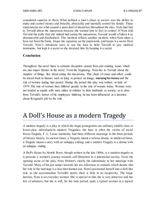 IQRA AQEEL-007 A DOLL’S HOUSE B.S.ENGLISG 8TH
considered superior to them. What defined a man’s place in society was the ability to
make and control money and finically, physically and mentally control his family. These
expectations are what caused a great deal of deception throughout the play. Nora had lied
to Torvald about the macaroons because she wanted him to feel in control. If Nora told
Torvald the truth, that she indeed had eating the macaroons, Torvald would of taken it as
disrespectful and disobedient. This incident reflects another incident, when Nora takes a
loan out from the bank, forges the signature on the paperwork, and keeps it a secret from
Torvald. Nora’s intentions were to use the loan to help Torvald to pay medical
treatments, but kept it a secret so she deceived him by keeping it a secret.
Conclusion
Throughout the novel there is constant deception caused from pre-existing issues which
are also major themes in the novel. From the beginning, Nora lies to Torvald about the
simplest of things, like about eating the macaroons. This chain of cause-and-effect could
be traced back to themes such as lying to protect an image, marrying for money and the
role of women during that period. During the period this play was written, in Italy of
1879. The role of women then differed greatly to the role of women today. Women were
not treated as equals with men, either in relation to their husbands or society, as is clear
from Torvald's horror of his employees thinking he has been influenced in a decision
about Krogstad's job by his wife.
A Doll’s House as a modern Tragedy
A modern tragedy is a play in which the tragic protagonists are ordinary middle-class or
lower-class individuals.In modern Tragedies, the hero is often the victim of social
forces.Tragedy, F. L. Lucas maintains, had three different meanings in the three periods
of literary history. In ancient times, a Tragedy meant a serious drama; in medieval times,
a Tragedy meant a story with an unhappy ending; and a modern Tragedy is a drama with
an unhappy ending.
A Doll's House by Henrik Ibsen, though written in the late 1800s, is a modern tragedy as
it presents a woman's journey towards self-liberation in a patriarchal society. From the
opening scene of the play, Nora Helmer's clearly the subordinate in her marriage with
Torvald. Many of his pet names towards her are references to animals which denote that
her role in the marriage is a less than human one. Nora's positioned herself into a doll-like
role, as she accommodate Torvald's needs; there is little to no reciprocity. The tragic
heroine, Nora is an everyday woman. She is special in that she is very attractive and has
lots of admirers, but she is still, for her time period, quite a typical woman in a typical
 