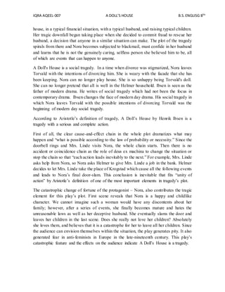 IQRA AQEEL-007 A DOLL’S HOUSE B.S.ENGLISG 8TH
house, in a typical financial situation, with a typical husband, and raising typical children.
Her tragic downfall began taking place when she decided to commit fraud to rescue her
husband, a decision that anyone in a similar situation can make. The plot of the tragedy
spirals from there and Nora becomes subjected to blackmail, must confide in her husband
and learns that he is not the genuinely caring, selfless person she believed him to be, all
of which are events that can happen to anyone.
A Doll's House is a social tragedy. In a time when divorce was stigmatized, Nora leaves
Torvald with the intentions of divorcing him. She is weary with the facade that she has
been keeping. Nora can no longer play house. She is so unhappy being Torvald's doll.
She can no longer pretend that all is well in the Helmer household. Ibsen is seen as the
father of modern drama. He writes of social tragedy which had not been the focus in
contemporary drama. Ibsen changes the face of modern day drama. His social tragedy in
which Nora leaves Torvald with the possible intentions of divorcing Torvald was the
beginning of modern day social tragedy.
According to Aristotle’s definition of tragedy, A Doll’s House by Henrik Ibsen is a
tragedy with a serious and complete action.
First of all, the clear cause-and-effect chain in the whole plot dramatizes what may
happen and “what is possible according to the law of probability or necessity.” Since the
doorbell rings and Mrs. Linde visits Nora, the whole chain starts. Then there is no
accident or coincidence chain as the role of deus ex machina to change the situation or
stop the chain so that “each action leads inevitably to the next.” For example, Mrs. Linde
asks help from Nora, so Nora asks Helmer to give Mrs. Linde a job in the bank. Helmer
decides to let Mrs. Linde take the place of Krogstad which cause all the following events
and leads to Nora’s final door-slam. This conclusion is inevitable that fits “unity of
action” by Aristotle’s definition of one of the most important elements in tragedy’s plot.
The catastrophic change of fortune of the protagonist – Nora, also contributes the tragic
element for this play’s plot. First scene reveals that Nora is a happy and childlike
character. We cannot imagine such a woman would have any discontents about her
family; however, after a series of events, she finally becomes mature and hates the
unreasonable laws as well as her deceptive husband. She eventually slams the door and
leaves her children in the last scene. Does she really not love her children? Absolutely
she loves them, and believes that it is a catastrophe for her to leave all her children. Since
the audience can envision themselves within the situation, the play generates pity. It also
generated fear in anti-feminists in Europe in the late-nineteenth century. This play’s
catastrophic feature and the effects on the audience indicate A Doll’s House is a tragedy.
 
