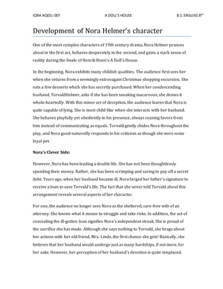 IQRA AQEEL-007 A DOLL’S HOUSE B.S.ENGLISG 8TH
Development of Nora Helmer’s character
One of the most complex characters of 19th century drama, Nora Helmer prances
about in the first act, behaves desperately in the second, and gains a stark sense of
reality during the finale of Henrik Ibsen's A Doll's House.
In the beginning, Nora exhibits many childish qualities. The audience first sees her
when she returns from a seemingly extravagant Christmas shopping excursion. She
eats a few desserts which she has secretly purchased. When her condescending
husband, TorvaldHelmer, asks if she has been sneaking macaroons, she denies it
whole-heartedly. With this minor act of deception, the audience learns that Nora is
quite capable of lying. She is most child-like when she interacts with her husband.
She behaves playfully yet obediently in his presence, always coaxing favors from
him instead of communicating as equals. Torvald gently chides Nora throughout the
play, and Nora good-naturedly responds to his criticism as though she were some
loyal pet.
Nora's Clever Side:
However, Nora has been leading a double life. She has not been thoughtlessly
spending their money. Rather, she has been scrimping and saving to pay off a secret
debt. Years ago, when her husband became ill, Nora forged her father's signature to
receive a loan to save Torvald's life. The fact that she never told Torvald about this
arrangement reveals several aspects of her character.
For one, the audience no longer sees Nora as the sheltered, care-free wife of an
attorney. She knows what it means to struggle and take risks. In addition, the act of
concealing the ill-gotten loan signifies Nora's independent streak. She is proud of
the sacrifice she has made. Although she says nothing to Torvald, she brags about
her actions with her old friend, Mrs. Linde, the first chance she gets! Basically, she
believes that her husband would undergo just as many hardships, if not more, for
her sake. However, her perception of her husband's devotion is quite misplaced.
 