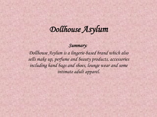 Dollhouse Asylum
Summary:
Dollhouse Asylum is a lingerie-based brand which also
sells make up, perfume and beauty products, accessories
including hand bags and shoes, lounge wear and some
intimate adult apparel.
 