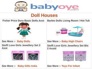 Doll Houses
Fisher Price Dora Basic Dolls Asst   Barbie Dolls Living Room / Hot Tub




See More :- Baby Dolls               See More :- Baby High Chairs
Steffi Love Girls Jewellery Set 2    Steffi Love Girls Jewellery Set B/o
Asst                                 2 Asstd




See More :- Baby Gifts India         See More :- Toys For Infant
 