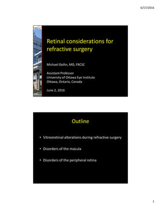 6/17/2016
1
Retinal considerations for
refractive surgery
Michael Dollin, MD, FRCSC
Assistant Professor
University of Ottawa Eye Institute
Ottawa, Ontario, Canada
June 2, 2016
Outline
• Vitreoretinal alterations during refractive surgery
• Disorders of the macula
• Disorders of the peripheral retina
 